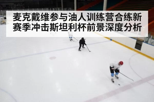 麦克戴维参与油人训练营合练新赛季冲击斯坦利杯前景深度分析