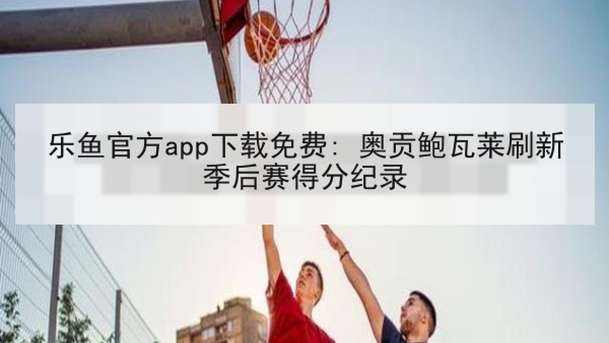乐鱼官方app下载免费: 奥贡鲍瓦莱刷新季后赛得分纪录 乐鱼官方app下载免费: 奥贡鲍瓦莱刷新季后赛得分纪录