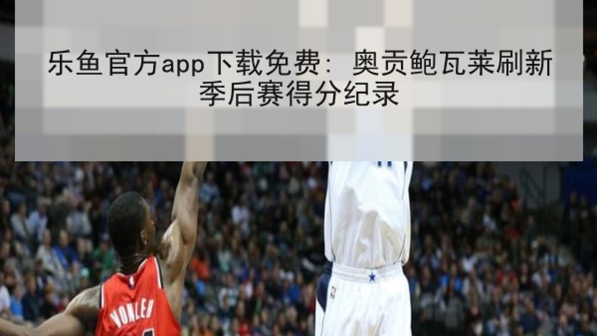 乐鱼官方app下载免费: 奥贡鲍瓦莱刷新季后赛得分纪录 乐鱼官方app下载免费: 奥贡鲍瓦莱刷新季后赛得分纪录